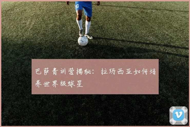 巴萨青训营揭秘:拉玛西亚如何培养世界级球星