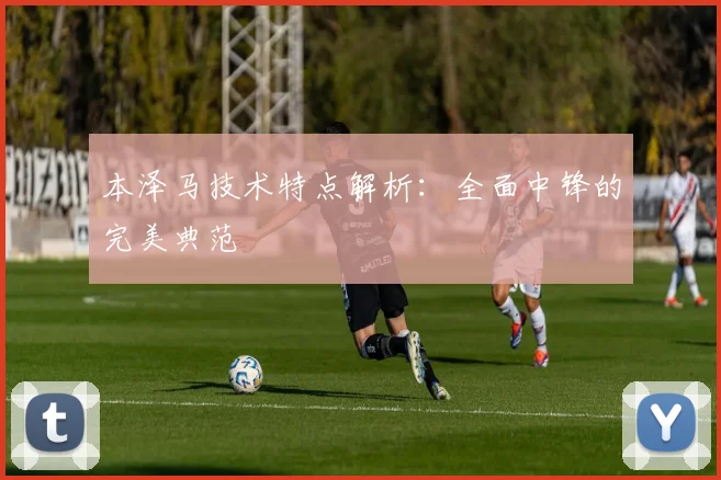 本泽马技术特点解析：全面中锋的完美典范