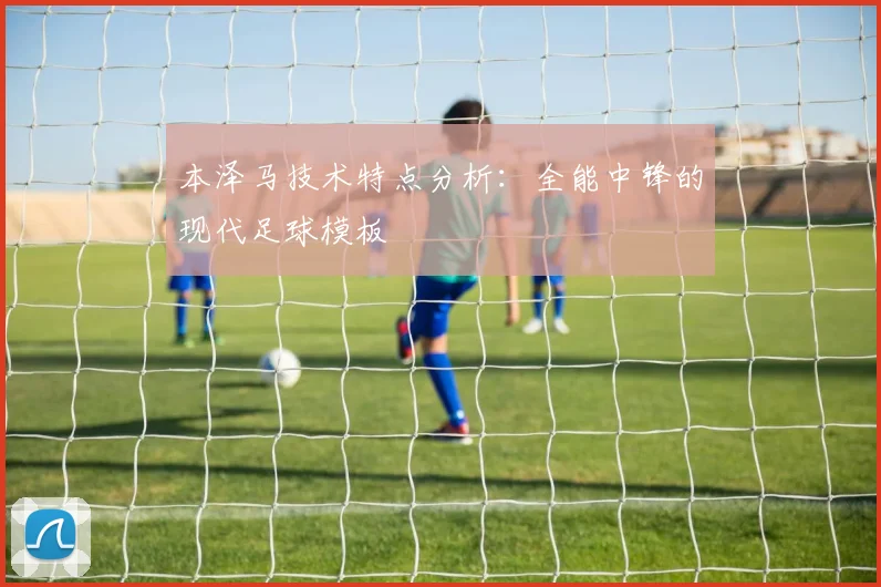 本泽马技术特点分析：全能中锋的现代足球模板