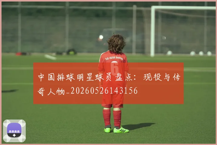 中国排球明星球员盘点:现役与传奇人物_20260526143156