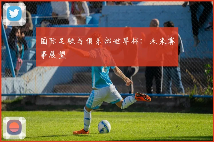 国际足联与俱乐部世界杯:未来赛事展望
