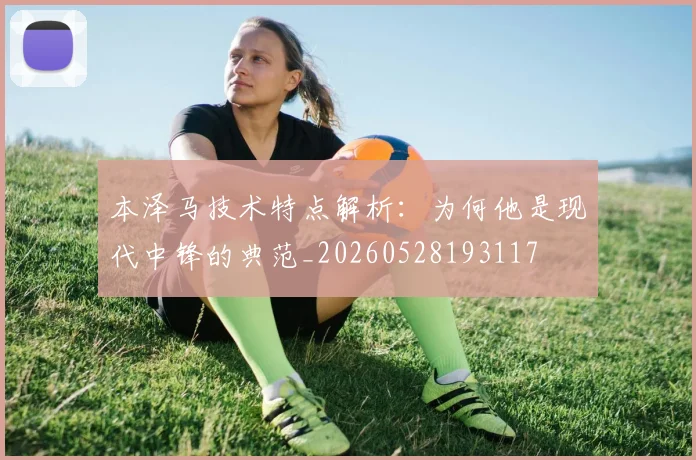 本泽马技术特点解析：为何他是现代中锋的典范_20260528193117